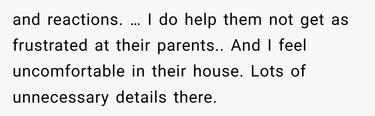 and reactions. … I do help them not get as frustrated at their parents.. And I feel uncomfortable in their house. Lots of unnecessary details there.