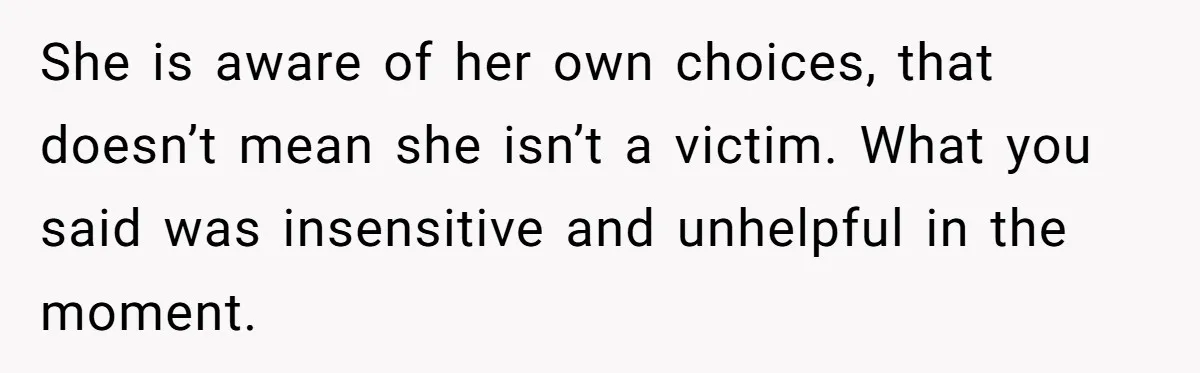She is aware of her own choices, that doesn’t mean she isn’t a victim. What you said was insensitive and unhelpful in the moment.