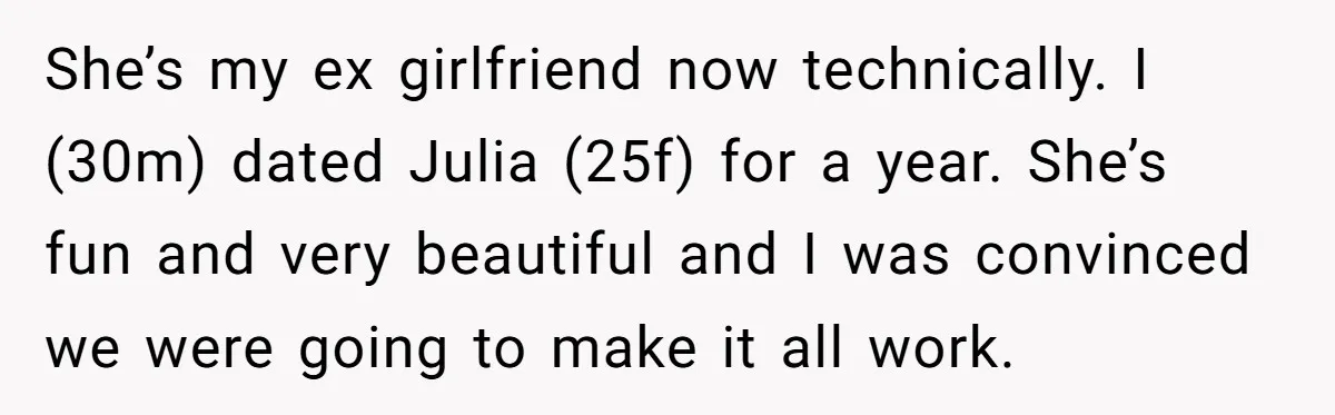 She’s my ex girlfriend now technically. I (30m) dated Julia (25f) for a year. She’s fun and very beautiful and I was convinced we were going to make it all...
