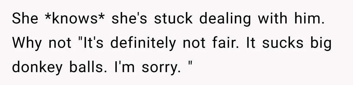 She *knows* she's stuck dealing with him. Why not "It's definitely not fair. It sucks big donkey balls. I'm sorry. "