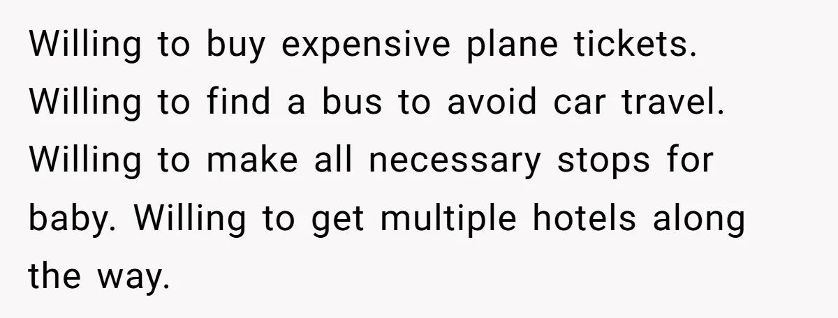 Willing to buy expensive plane tickets. Willing to find a bus to avoid car travel. Willing to make all necessary stops for baby. Willing to get multiple hotels along the...