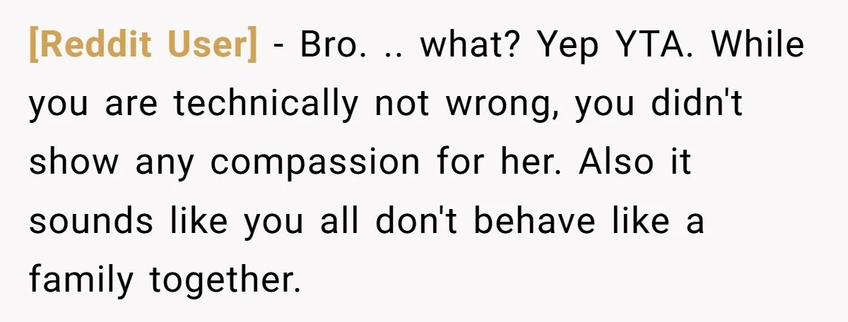 [Reddit User] − Bro. .. what? Yep YTA. While you are technically not wrong, you didn't show any compassion for her. Also it sounds like you all don't behave like...