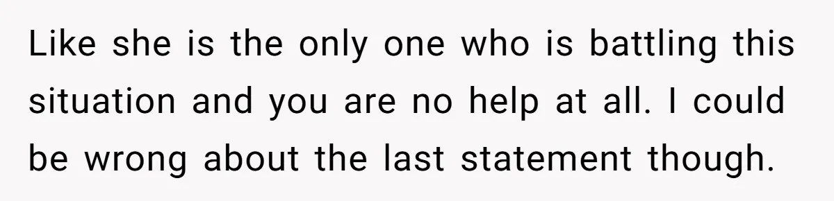 Like she is the only one who is battling this situation and you are no help at all. I could be wrong about the last statement though.