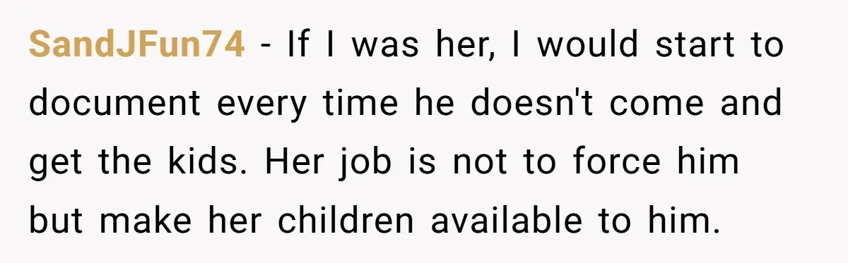 SandJFun74 − If I was her, I would start to document every time he doesn't come and get the kids. Her job is not to force him but make her...