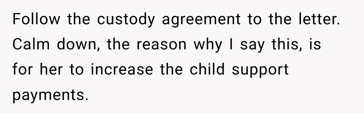 Follow the custody agreement to the letter. Calm down, the reason why I say this, is for her to increase the child support payments.