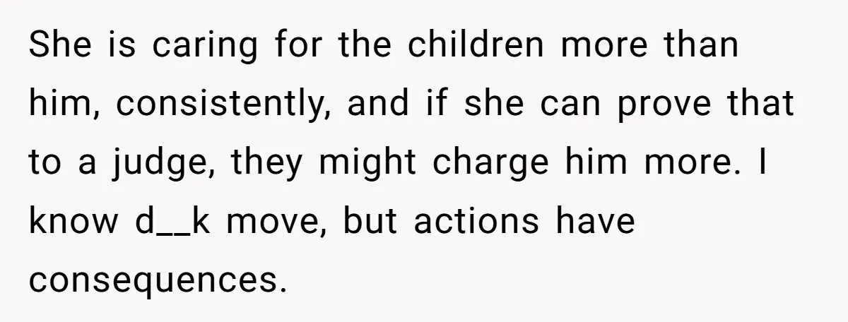 She is caring for the children more than him, consistently, and if she can prove that to a judge, they might charge him more. I know d__k move, but actions...