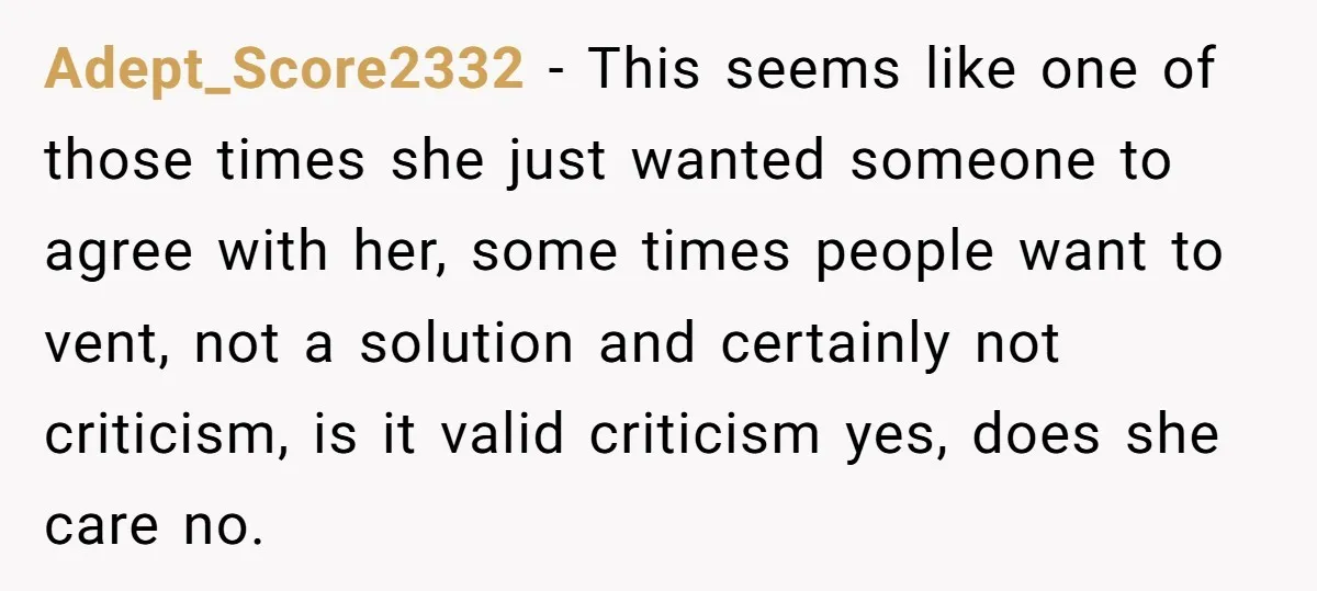 Adept_Score2332 − This seems like one of those times she just wanted someone to agree with her, some times people want to vent, not a solution and certainly not criticism,...