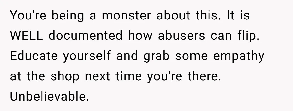 You're being a monster about this. It is WELL documented how abusers can flip. Educate yourself and grab some empathy at the shop next time you're there. Unbelievable.