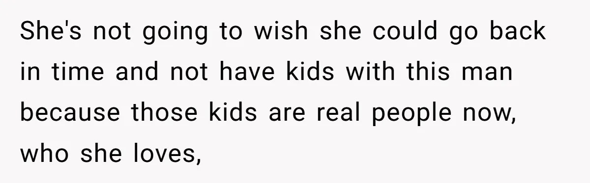 She's not going to wish she could go back in time and not have kids with this man because those kids are real people now, who she loves,