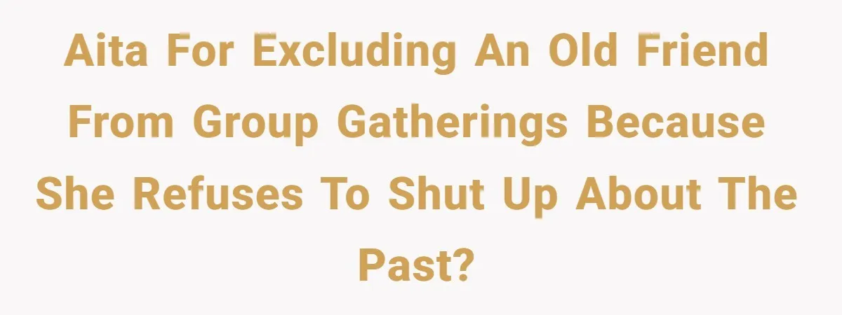 AITA for excluding an old friend from group gatherings because she refuses to shut up about the past?