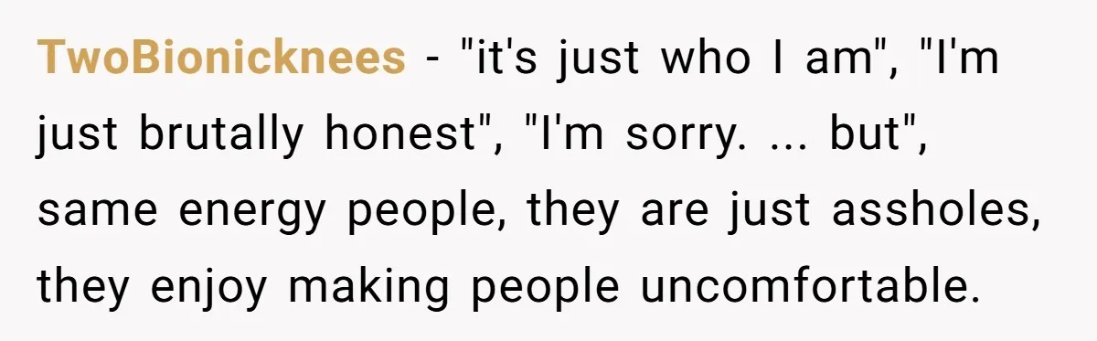 TwoBionicknees − "it's just who I am", "I'm just brutally honest", "I'm sorry. ... but", same energy people, they are just assholes, they enjoy making people uncomfortable.