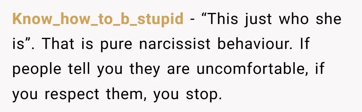 Know_how_to_b_stupid − “This just who she is”. That is pure narcissist behaviour. If people tell you they are uncomfortable, if you respect them, you stop.