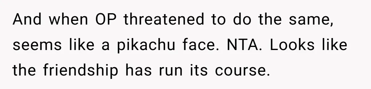 And when OP threatened to do the same, seems like a pikachu face. NTA. Looks like the friendship has run its course.