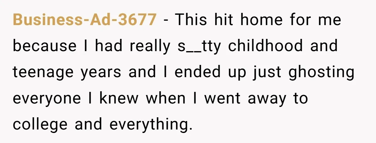 Business-Ad-3677 − This hit home for me because I had really s__tty childhood and teenage years and I ended up just ghosting everyone I knew when I went away to...