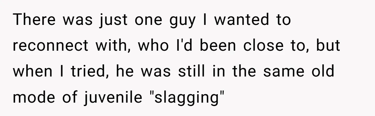 There was just one guy I wanted to reconnect with, who I'd been close to, but when I tried, he was still in the same old mode of juvenile "slagging"