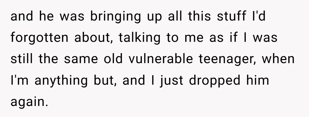 and he was bringing up all this stuff I'd forgotten about, talking to me as if I was still the same old vulnerable teenager, when I'm anything but, and I...