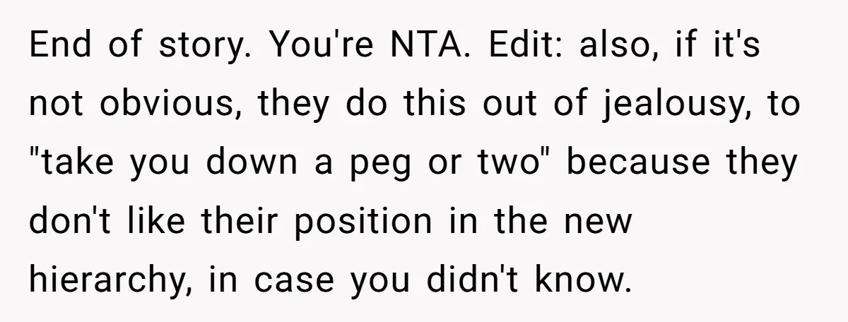 End of story. You're NTA. Edit: also, if it's not obvious, they do this out of jealousy, to "take you down a peg or two" because they don't like their...
