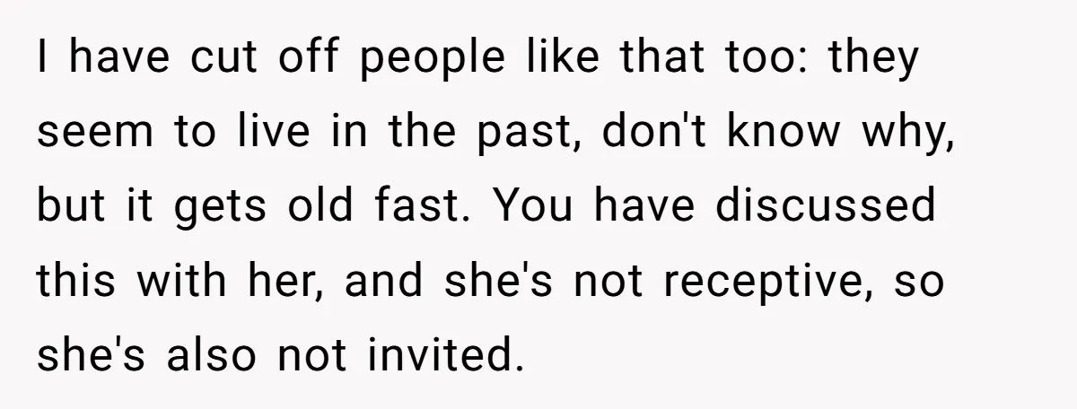 I have cut off people like that too: they seem to live in the past, don't know why, but it gets old fast. You have discussed this with her, and...