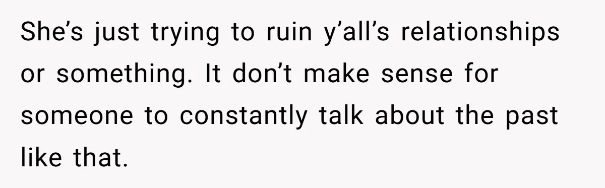 She’s just trying to ruin y’all’s relationships or something. It don’t make sense for someone to constantly talk about the past like that.