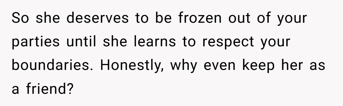 So she deserves to be frozen out of your parties until she learns to respect your boundaries. Honestly, why even keep her as a friend?