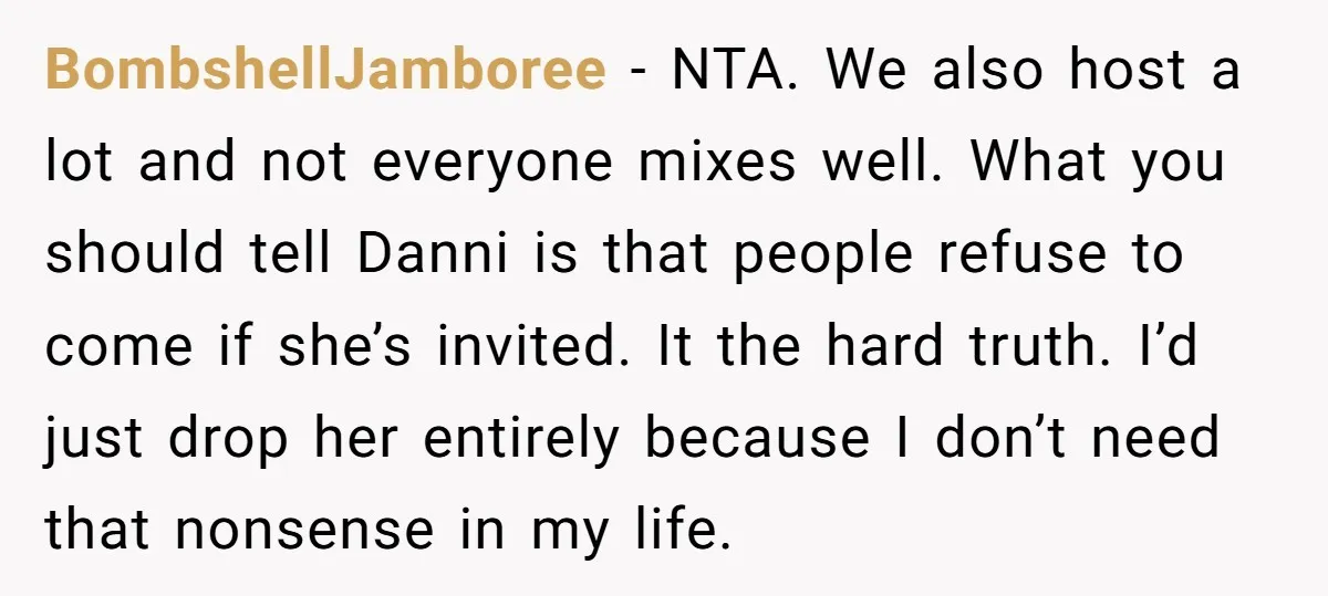 BombshellJamboree − NTA. We also host a lot and not everyone mixes well. What you should tell Danni is that people refuse to come if she’s invited. It the hard...