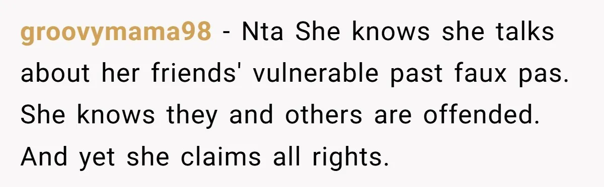 groovymama98 − Nta She knows she talks about her friends' vulnerable past faux pas. She knows they and others are offended. And yet she claims all rights.