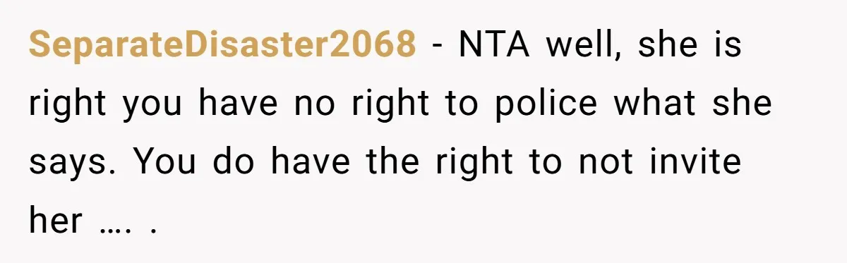 SeparateDisaster2068 − NTA well, she is right you have no right to police what she says. You do have the right to not invite her …. .