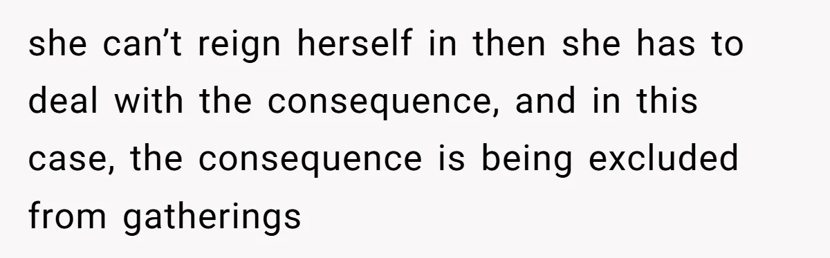 she can’t reign herself in then she has to deal with the consequence, and in this case, the consequence is being excluded from gatherings
