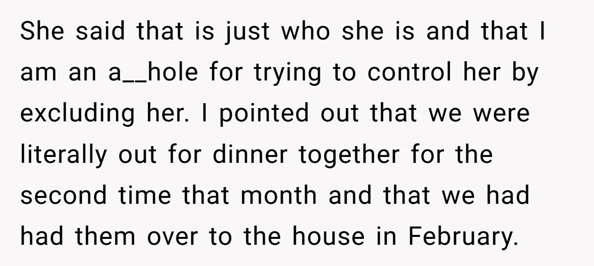 She said that is just who she is and that I am an a__hole for trying to control her by excluding her. I pointed out that we were literally out...
