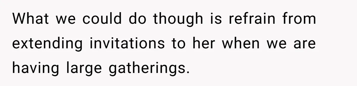 What we could do though is refrain from extending invitations to her when we are having large gatherings.