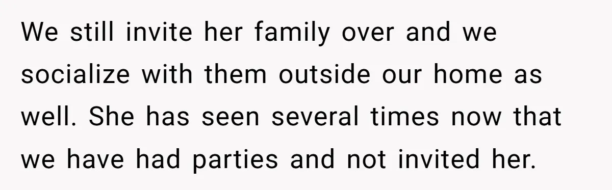 We still invite her family over and we socialize with them outside our home as well. She has seen several times now that we have had parties and not invited...
