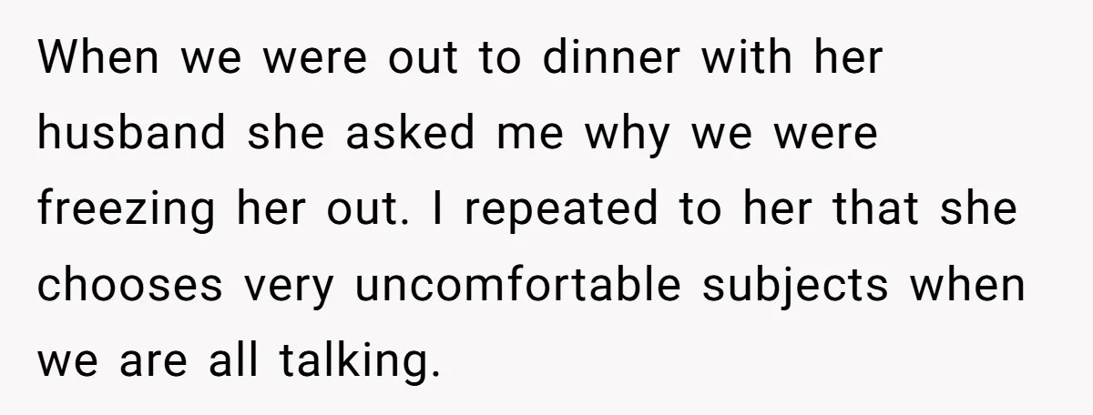 When we were out to dinner with her husband she asked me why we were freezing her out. I repeated to her that she chooses very uncomfortable subjects when we...