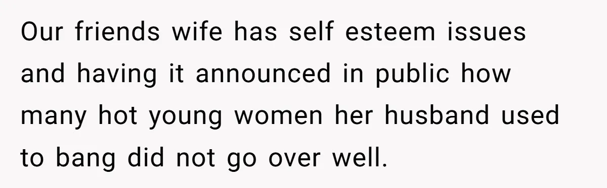 Our friends wife has self esteem issues and having it announced in public how many hot young women her husband used to bang did not go over well.