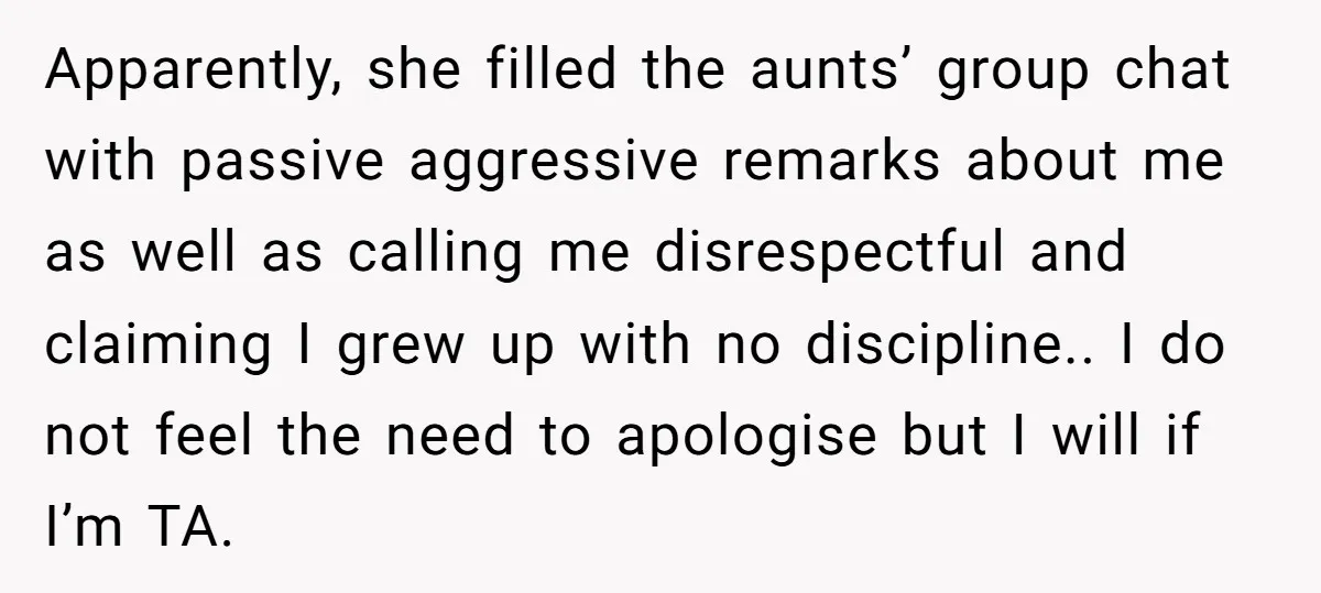 Apparently, she filled the aunts’ group chat with passive aggressive remarks about me as well as calling me disrespectful and claiming I grew up with no discipline.. I do not...