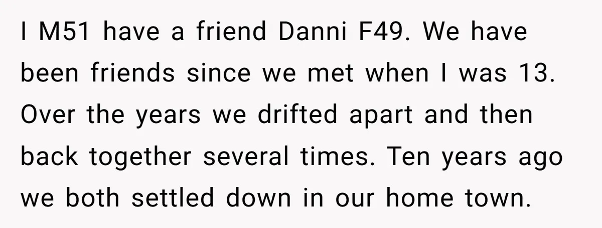 I M51 have a friend Danni F49. We have been friends since we met when I was 13. Over the years we drifted apart and then back together several times....