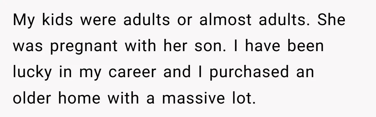 My kids were adults or almost adults. She was pregnant with her son. I have been lucky in my career and I purchased an older home with a massive lot.