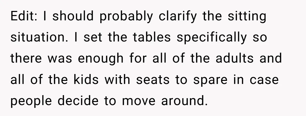 Edit: I should probably clarify the sitting situation. I set the tables specifically so there was enough for all of the adults and all of the kids with seats to...