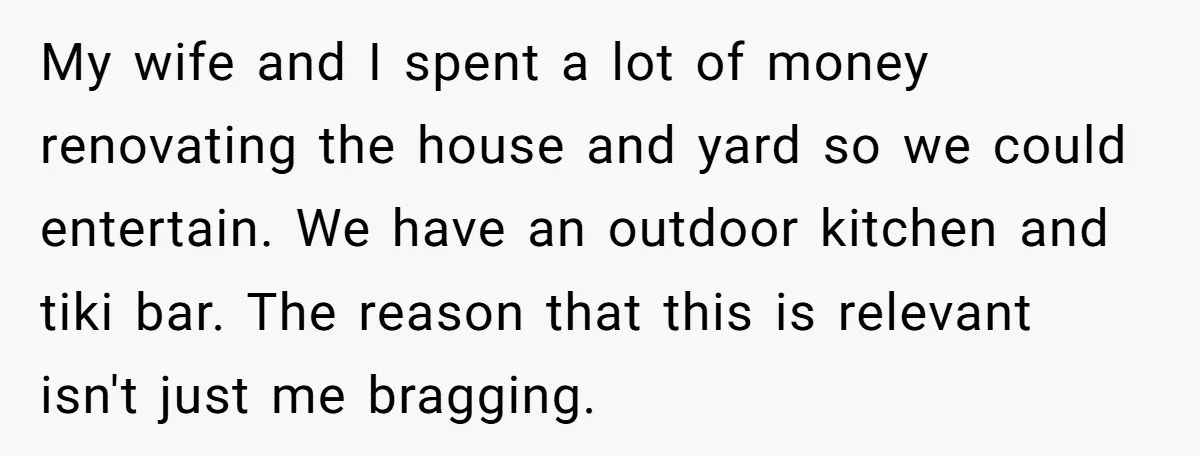 My wife and I spent a lot of money renovating the house and yard so we could entertain. We have an outdoor kitchen and tiki bar. The reason that this...