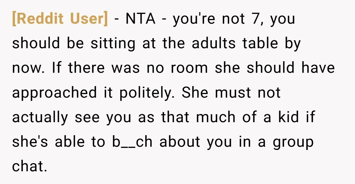 [Reddit User] − NTA - you're not 7, you should be sitting at the adults table by now. If there was no room she should have approached it politely. She...