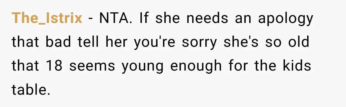 The_Istrix − NTA. If she needs an apology that bad tell her you're sorry she's so old that 18 seems young enough for the kids table.