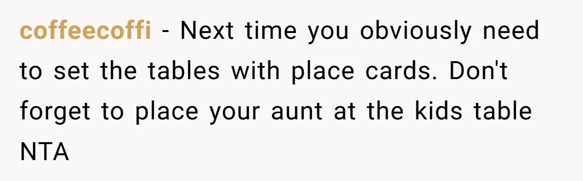 coffeecoffi − Next time you obviously need to set the tables with place cards. Don't forget to place your aunt at the kids table NTA