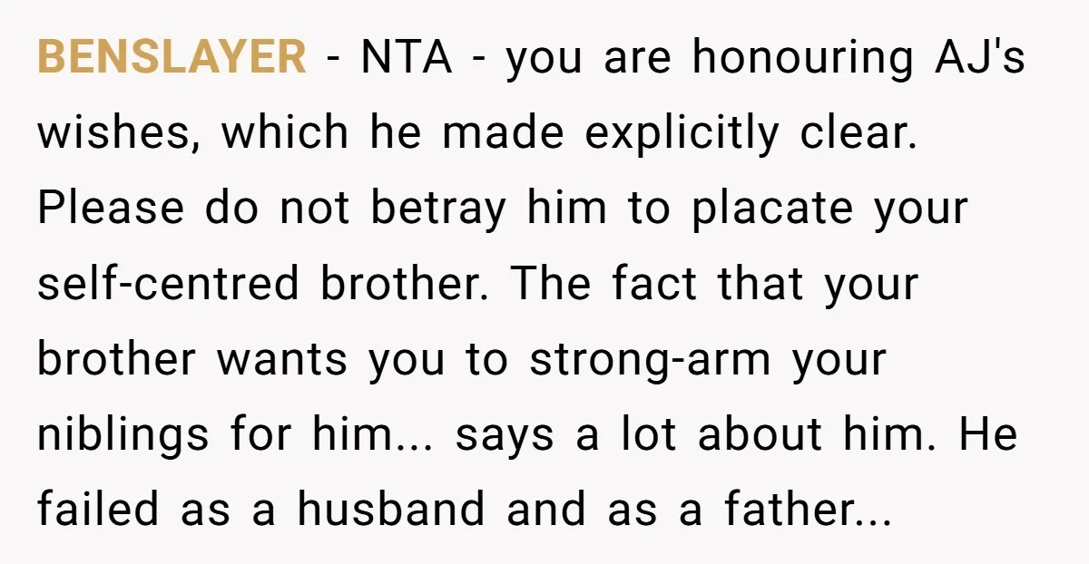 BENSLAYER − NTA - you are honouring AJ's wishes, which he made explicitly clear. Please do not betray him to placate your self-centred brother. The fact that your brother wants...
