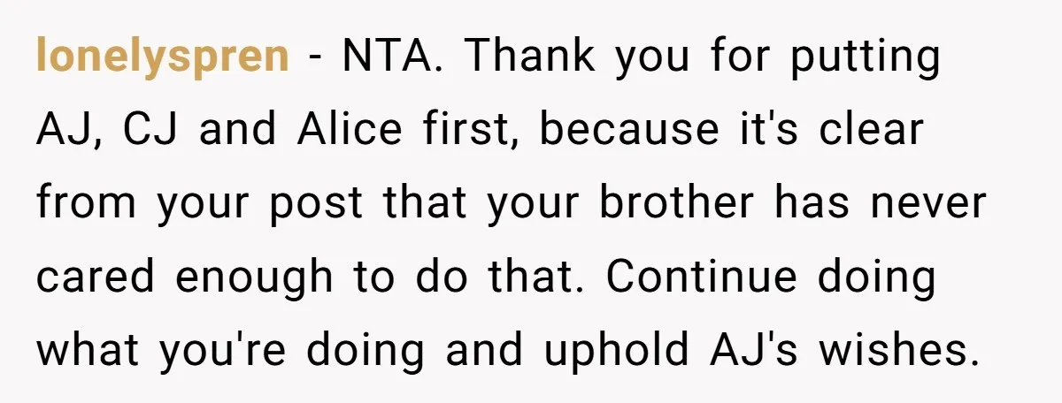 lonelyspren − NTA. Thank you for putting AJ, CJ and Alice first, because it's clear from your post that your brother has never cared enough to do that. Continue doing...