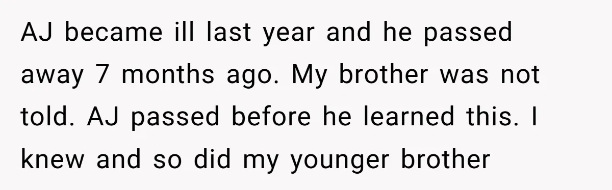 AJ became ill last year and he passed away 7 months ago. My brother was not told. AJ passed before he learned this. I knew and so did my younger...