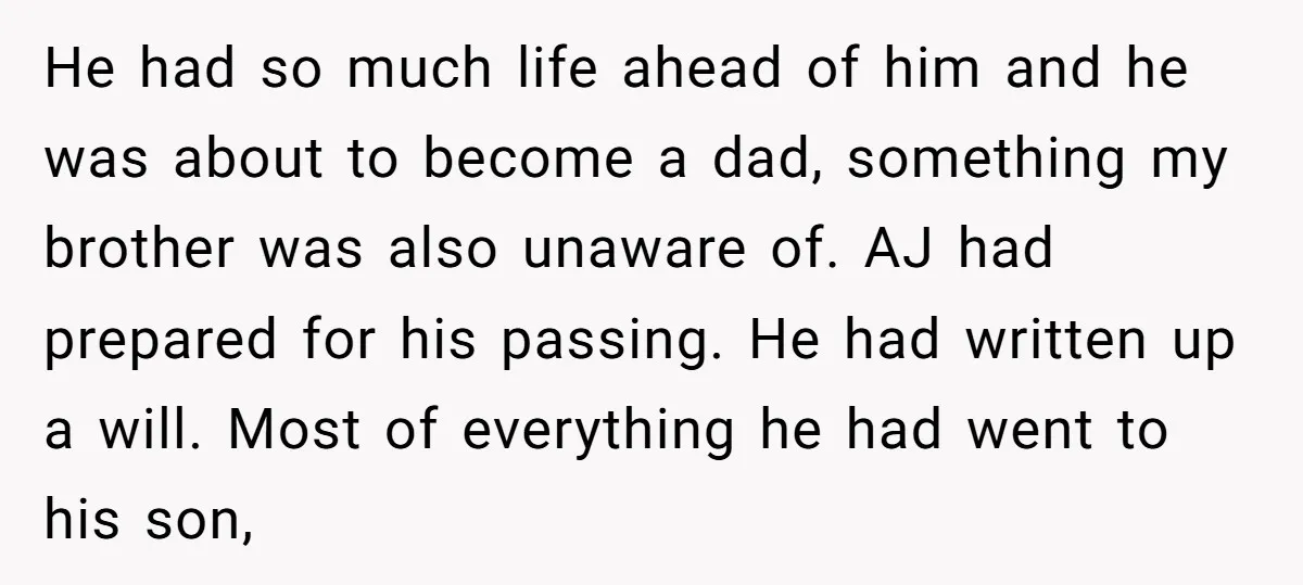 He had so much life ahead of him and he was about to become a dad, something my brother was also unaware of. AJ had prepared for his passing. He...