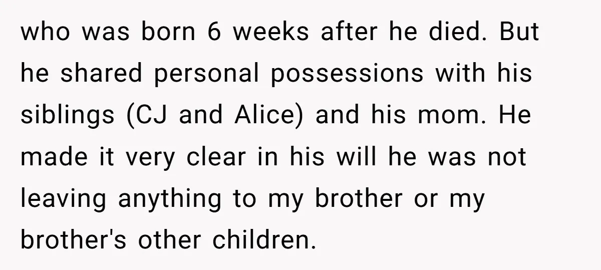 who was born 6 weeks after he died. But he shared personal possessions with his siblings (CJ and Alice) and his mom. He made it very clear in his will...