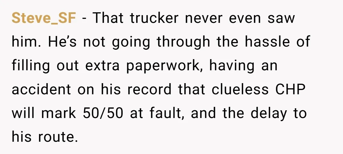 Steve_SF − That trucker never even saw him. He’s not going through the hassle of filling out extra paperwork, having an accident on his record that clueless CHP will mark...