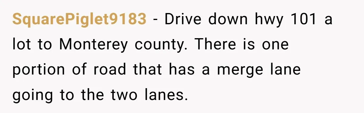 SquarePiglet9183 − Drive down hwy 101 a lot to Monterey county. There is one portion of road that has a merge lane going to the two lanes.