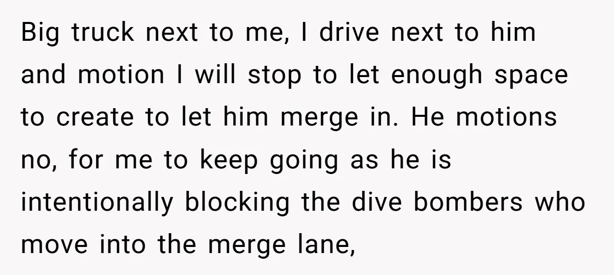 Big truck next to me, I drive next to him and motion I will stop to let enough space to create to let him merge in. He motions no, for...