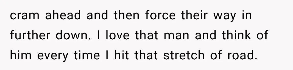 cram ahead and then force their way in further down. I love that man and think of him every time I hit that stretch of road.